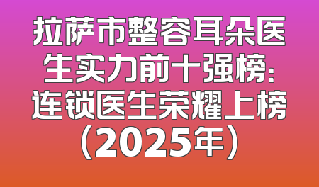 拉萨市整容耳朵医生实力前十强榜：连锁医生荣耀上榜（2025年）