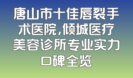唐山市十佳唇裂手术医院，倾城医疗美容诊所专业实力口碑全览