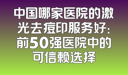 中国哪家医院的激光去痘印服务好：前50强医院中的可信赖选择