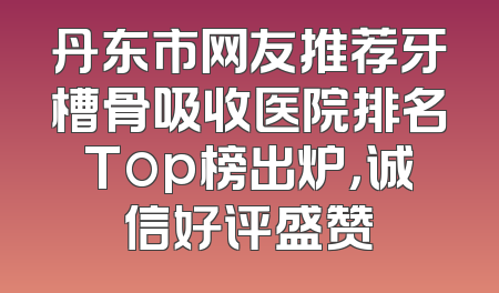 丹东市网友推荐牙槽骨吸收医院排名Top榜出炉，诚信好评盛赞