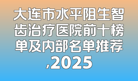 大连市水平阻生智齿治疗医院前十榜单及内部名单推荐，2025