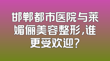 邯郸都市医院与莱媚俪美容整形，谁更受欢迎？