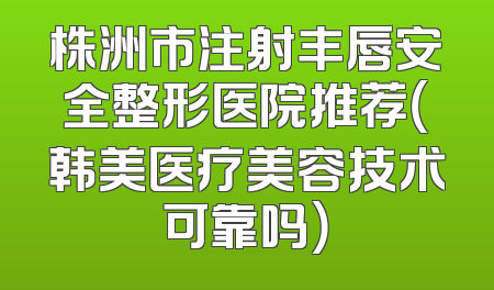 株洲市注射丰唇安全整形医院推荐（韩美医疗美容技术可靠吗）