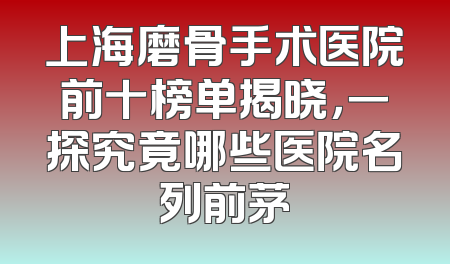 上海磨骨手术医院前十榜单揭晓，一探究竟哪些医院名列前茅