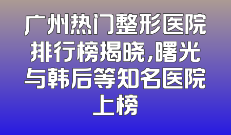 广州热门整形医院排行榜揭晓，曙光与韩后等知名医院上榜