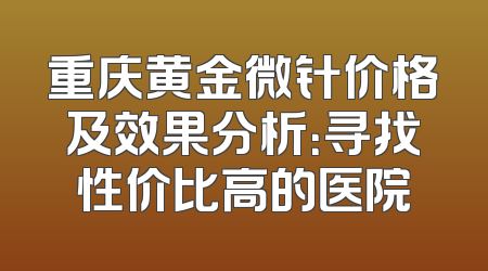 重庆黄金微针价格及效果分析：寻找性价比高的医院