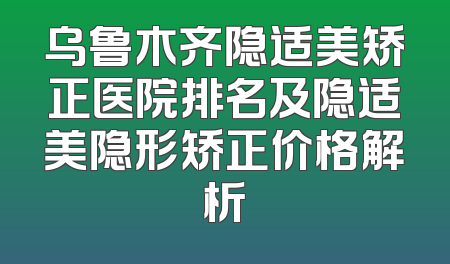 乌鲁木齐隐适美矫正医院排名及隐适美隐形矫正价格解析