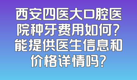 西安四医大口腔医院种牙费用如何？能提供医生信息和价格详情吗？