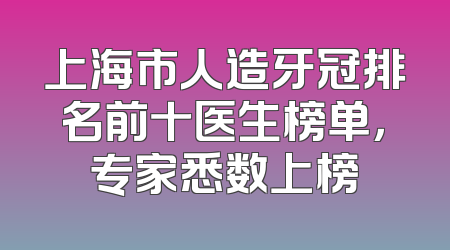 上海市人造牙冠排名前十医生榜单，专家悉数上榜