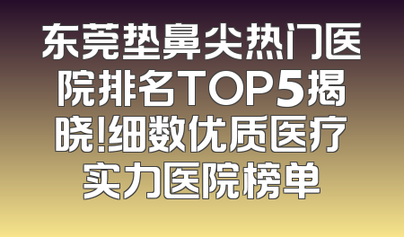 东莞垫鼻尖热门医院排名TOP5揭晓！细数优质医疗实力医院榜单