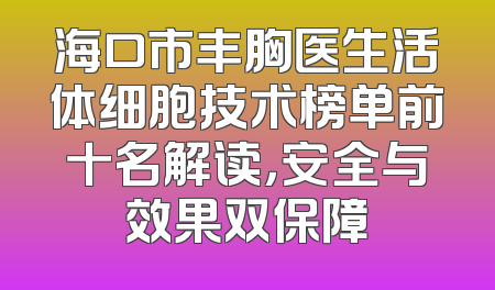 海口市丰胸医生活体细胞技术榜单前十名解读，安全与效果双保障