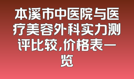 本溪市中医院与医疗美容外科实力测评比较，价格表一览