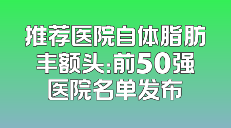 推荐医院自体脂肪丰额头：前50强医院名单发布