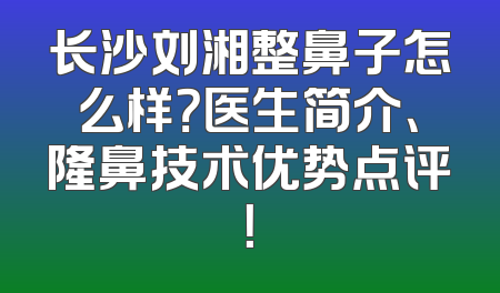 长沙刘湘整鼻子怎么样？医生简介、隆鼻技术优势点评！