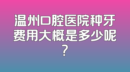温州口腔医院种牙费用大概是多少呢？