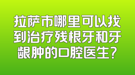 拉萨市哪里可以找到治疗残根牙和牙龈肿的口腔医生？