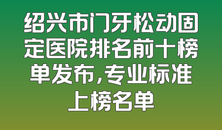 绍兴市门牙松动固定医院排名前十榜单发布，专业标准上榜名单