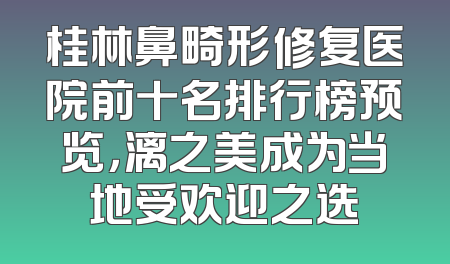 桂林鼻畸形修复医院前十名排行榜预览，漓之美成为当地受欢迎之选