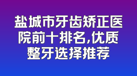 盐城市牙齿矫正医院前十排名，优质整牙选择推荐