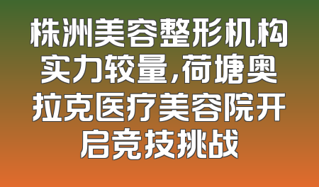 株洲美容整形机构实力较量，荷塘奥拉克医疗美容院开启竞技挑战