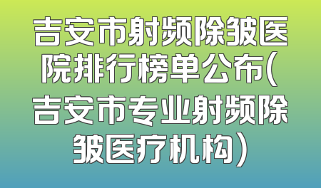 吉安市射频除皱医院排行榜单公布（吉安市专业射频除皱医疗机构）