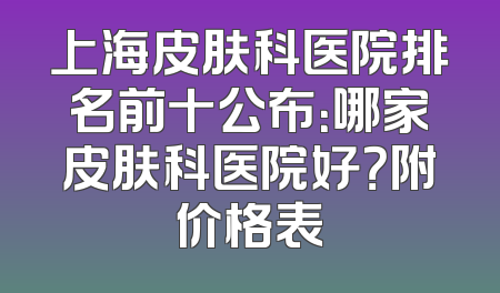 上海皮肤科医院排名前十公布：哪家皮肤科医院好？附价格表