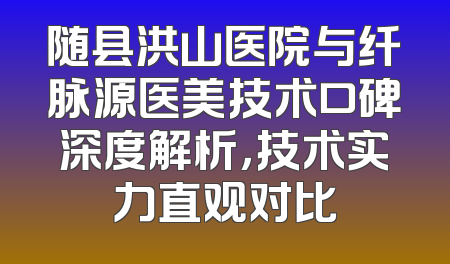 随县洪山医院与纤脉源医美技术口碑深度解析，技术实力直观对比