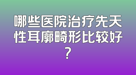 哪些医院治疗先天性耳廓畸形比较好？