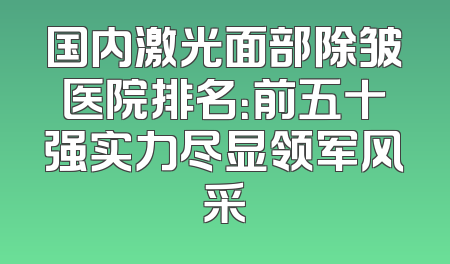 国内激光面部除皱医院排名：前五十强实力尽显领军风采
