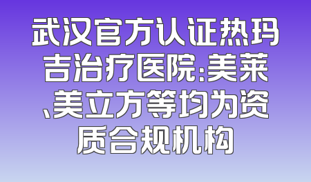 武汉官方认证热玛吉治疗医院：美莱、美立方等均为资质合规机构