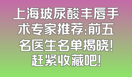 上海玻尿酸丰唇手术专家推荐：前五名医生名单揭晓！赶紧收藏吧！