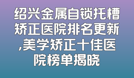 绍兴金属自锁托槽矫正医院排名更新，美学矫正十佳医院榜单揭晓