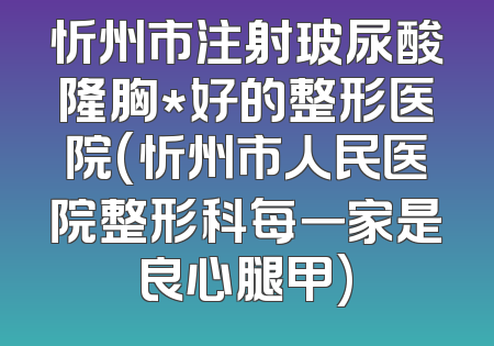 忻州市注射玻尿酸隆胸*好的整形医院(忻州市人民医院整形科每一家是良心腿甲)