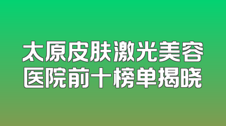 太原皮肤激光美容医院前十榜单揭晓