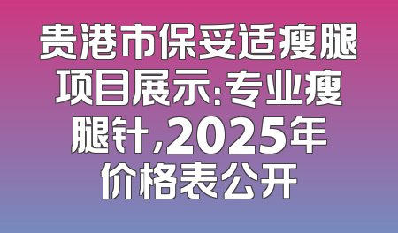 贵港市保妥适瘦腿项目展示：专业瘦腿针，2025年价格表公开