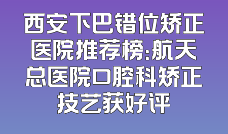西安下巴错位矫正医院推荐榜：航天总医院口腔科矫正技艺获好评