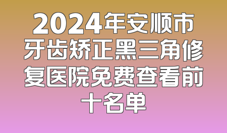 2024年安顺市牙齿矫正黑三角修复医院免费查看前十名单