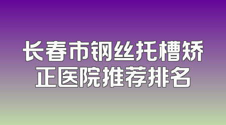 长春市钢丝托槽矫正医院推荐排名