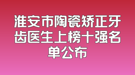 淮安市陶瓷矫正牙齿医生上榜十强名单公布