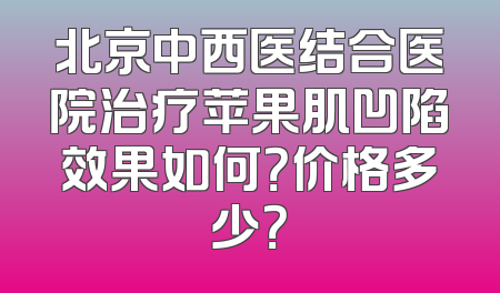 北京中西医结合医院治疗苹果肌凹陷效果如何？价格多少？