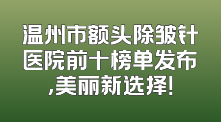 温州市额头除皱针医院前十榜单发布，美丽新选择！