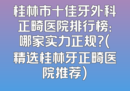 桂林市十佳牙外科正畸医院排行榜：哪家实力正规？（精选桂林牙正畸医院推荐）