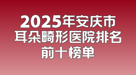 2025年安庆市耳朵畸形医院排名前十榜单