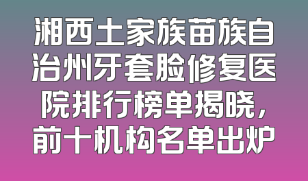湘西土家族苗族自治州牙套脸修复医院排行榜单揭晓，前十机构名单出炉