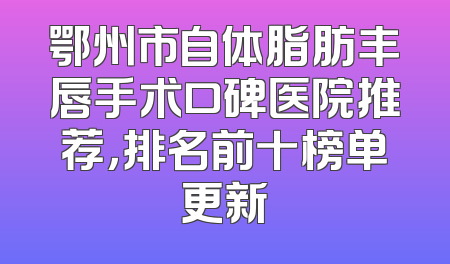 鄂州市自体脂肪丰唇手术口碑医院推荐，排名前十榜单更新