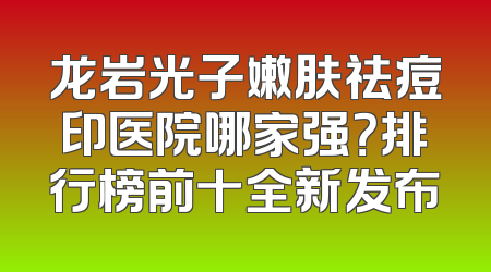 龙岩光子嫩肤祛痘印医院哪家强？排行榜前十全新发布