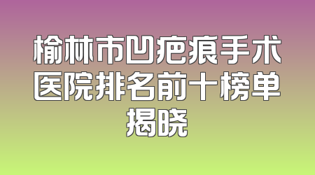 榆林市凹疤痕手术医院排名前十榜单揭晓