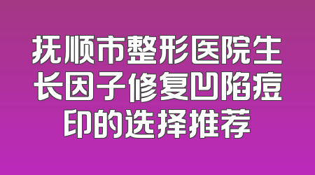 抚顺市整形医院生长因子修复凹陷痘印的选择推荐