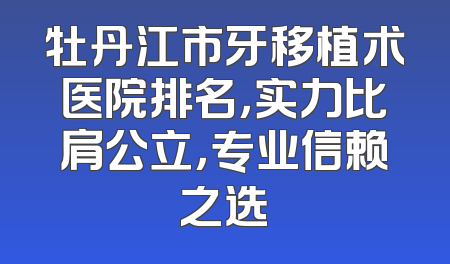 牡丹江市牙移植术医院排名，实力比肩公立，专业信赖之选