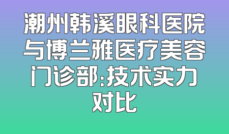 潮州韩溪眼科医院与博兰雅医疗美容门诊部：技术实力对比